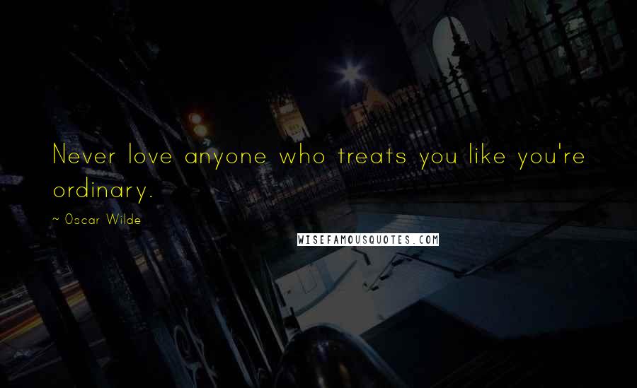 Oscar Wilde Quotes: Never love anyone who treats you like you're ordinary.