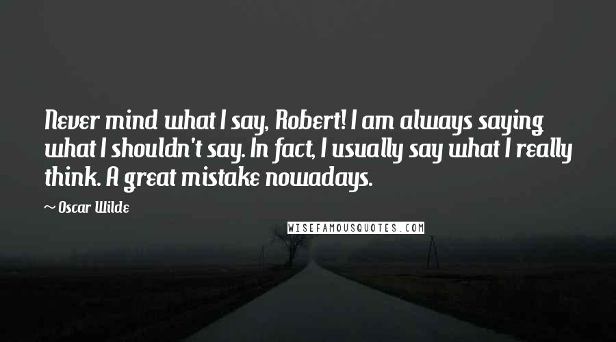 Oscar Wilde Quotes: Never mind what I say, Robert! I am always saying what I shouldn't say. In fact, I usually say what I really think. A great mistake nowadays.