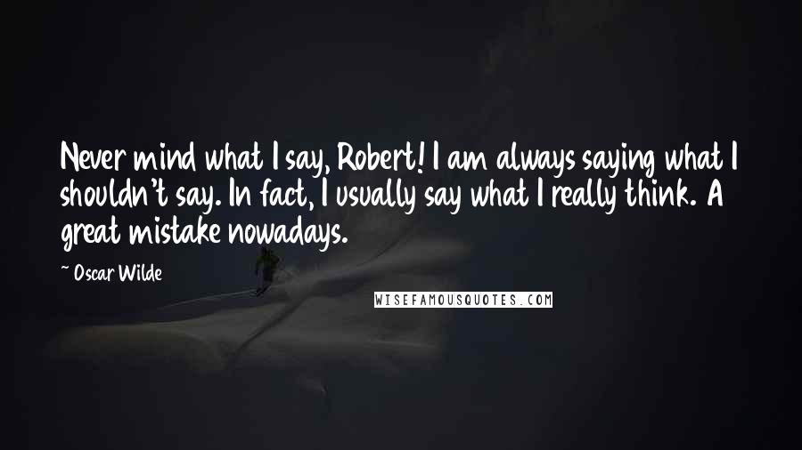 Oscar Wilde Quotes: Never mind what I say, Robert! I am always saying what I shouldn't say. In fact, I usually say what I really think. A great mistake nowadays.