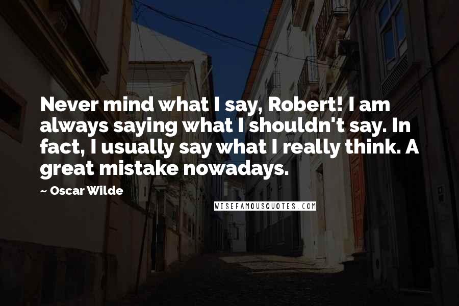 Oscar Wilde Quotes: Never mind what I say, Robert! I am always saying what I shouldn't say. In fact, I usually say what I really think. A great mistake nowadays.