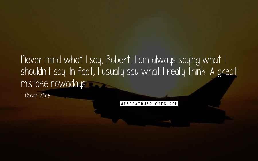 Oscar Wilde Quotes: Never mind what I say, Robert! I am always saying what I shouldn't say. In fact, I usually say what I really think. A great mistake nowadays.