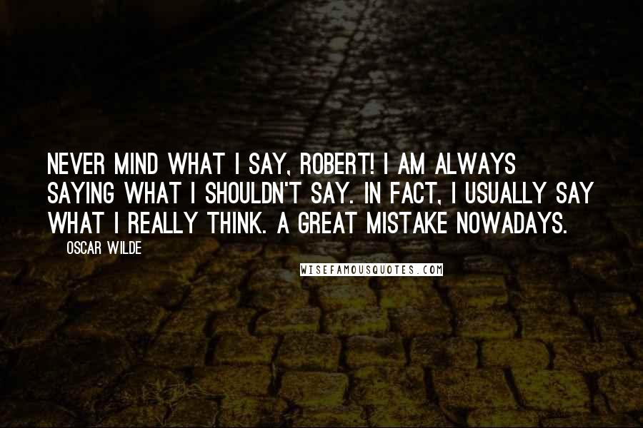 Oscar Wilde Quotes: Never mind what I say, Robert! I am always saying what I shouldn't say. In fact, I usually say what I really think. A great mistake nowadays.