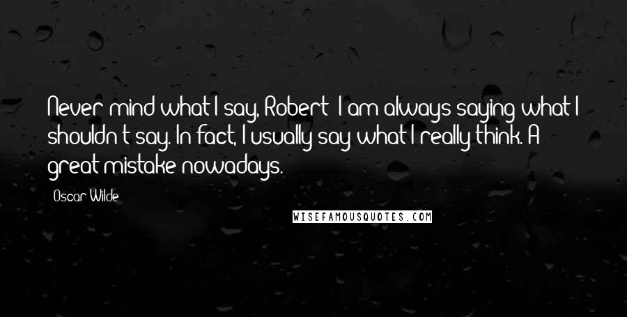 Oscar Wilde Quotes: Never mind what I say, Robert! I am always saying what I shouldn't say. In fact, I usually say what I really think. A great mistake nowadays.