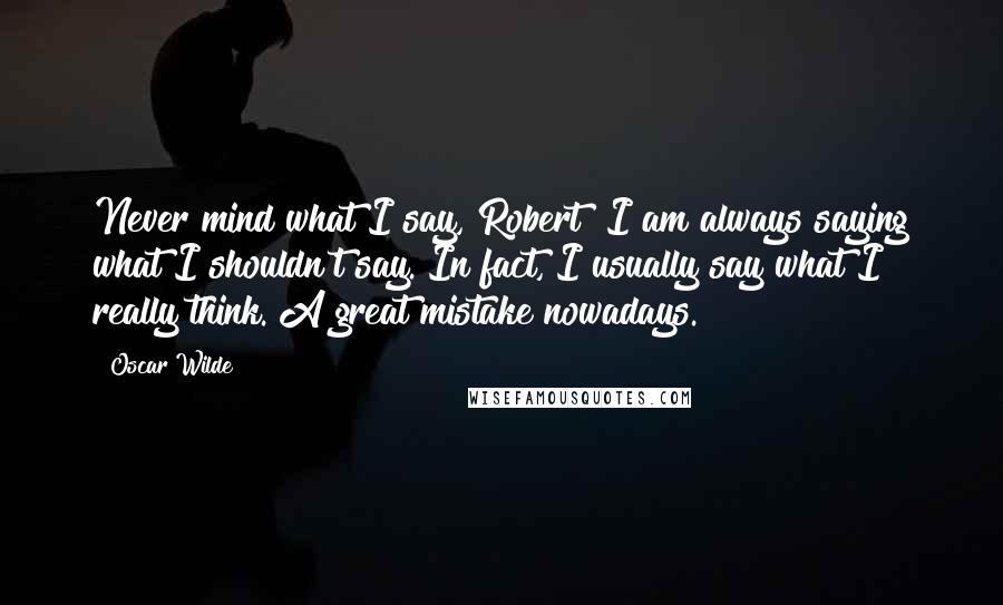Oscar Wilde Quotes: Never mind what I say, Robert! I am always saying what I shouldn't say. In fact, I usually say what I really think. A great mistake nowadays.