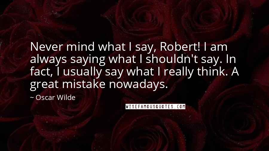 Oscar Wilde Quotes: Never mind what I say, Robert! I am always saying what I shouldn't say. In fact, I usually say what I really think. A great mistake nowadays.