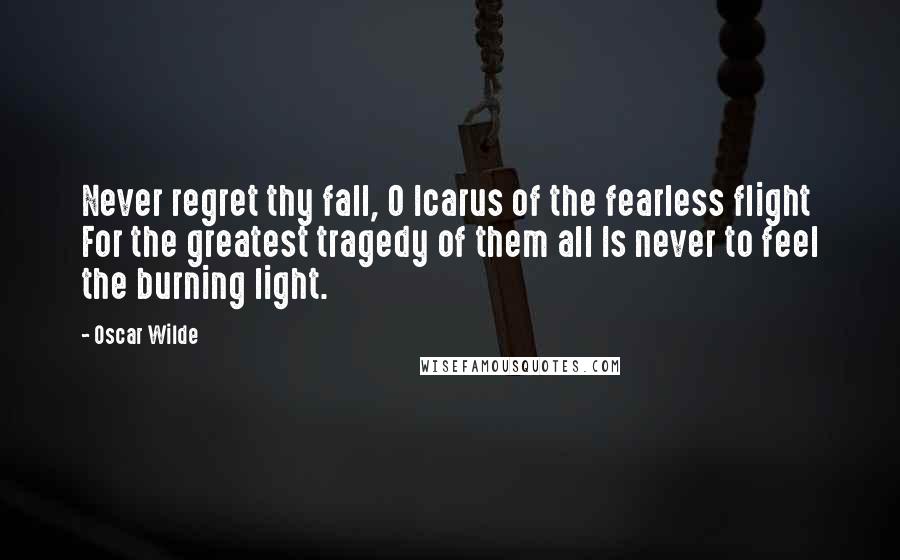 Oscar Wilde Quotes: Never regret thy fall, O Icarus of the fearless flight For the greatest tragedy of them all Is never to feel the burning light.