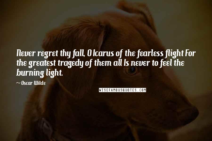 Oscar Wilde Quotes: Never regret thy fall, O Icarus of the fearless flight For the greatest tragedy of them all Is never to feel the burning light.