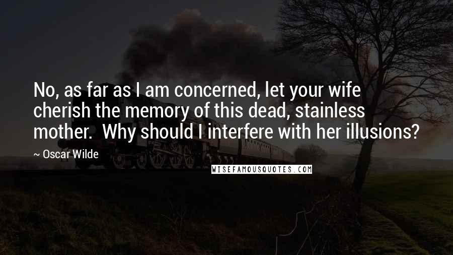 Oscar Wilde Quotes: No, as far as I am concerned, let your wife cherish the memory of this dead, stainless mother. Why should I interfere with her illusions?