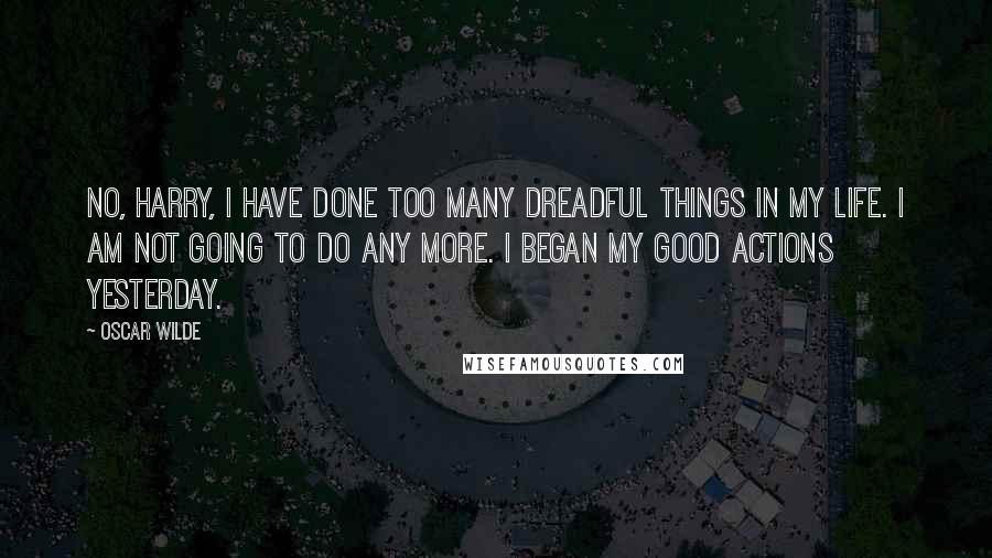 Oscar Wilde Quotes: No, Harry, I have done too many dreadful things in my life. I am not going to do any more. I began my good actions yesterday.