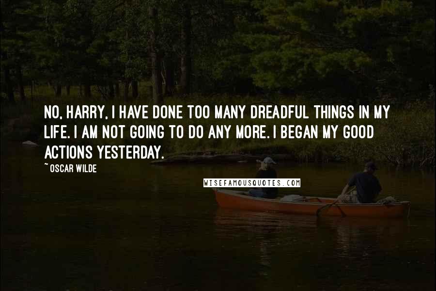 Oscar Wilde Quotes: No, Harry, I have done too many dreadful things in my life. I am not going to do any more. I began my good actions yesterday.