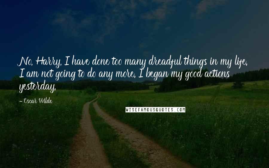 Oscar Wilde Quotes: No, Harry, I have done too many dreadful things in my life. I am not going to do any more. I began my good actions yesterday.