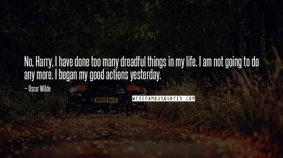 Oscar Wilde Quotes: No, Harry, I have done too many dreadful things in my life. I am not going to do any more. I began my good actions yesterday.