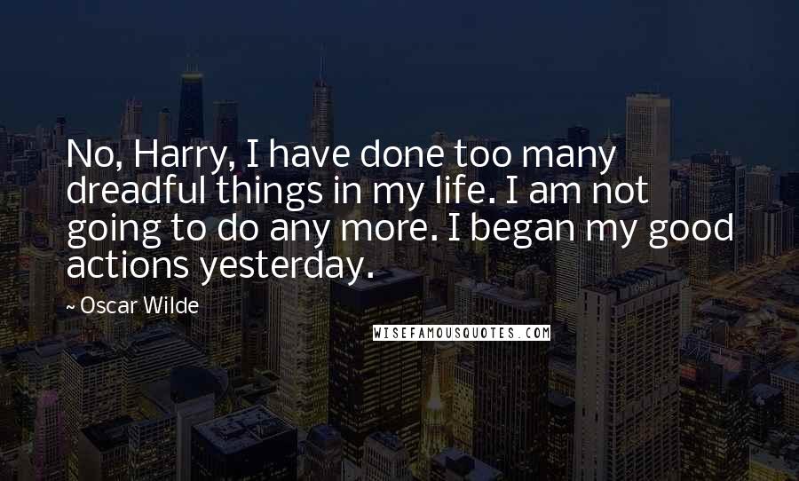 Oscar Wilde Quotes: No, Harry, I have done too many dreadful things in my life. I am not going to do any more. I began my good actions yesterday.