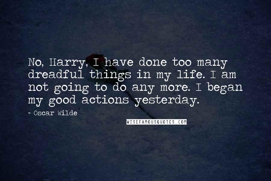 Oscar Wilde Quotes: No, Harry, I have done too many dreadful things in my life. I am not going to do any more. I began my good actions yesterday.