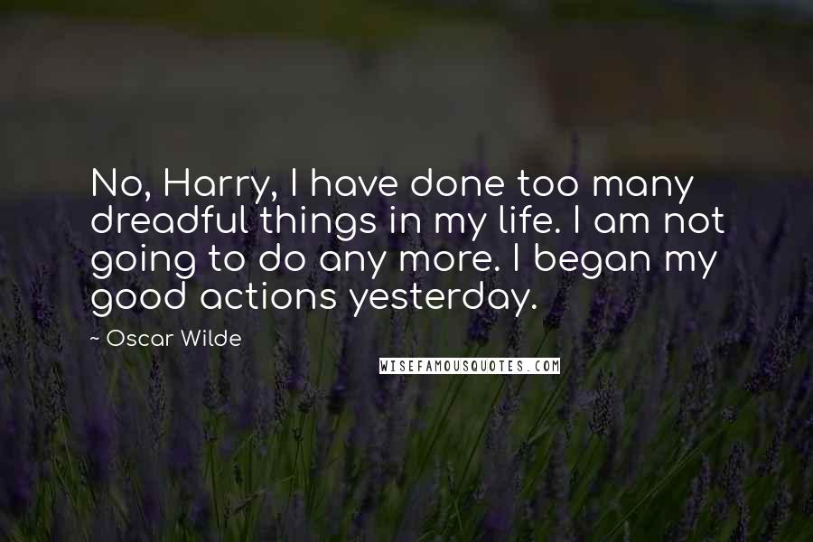 Oscar Wilde Quotes: No, Harry, I have done too many dreadful things in my life. I am not going to do any more. I began my good actions yesterday.