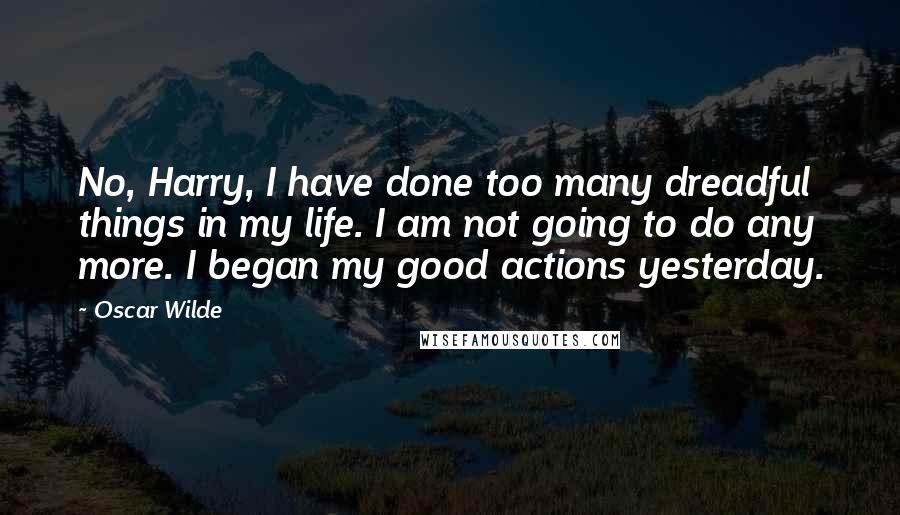 Oscar Wilde Quotes: No, Harry, I have done too many dreadful things in my life. I am not going to do any more. I began my good actions yesterday.