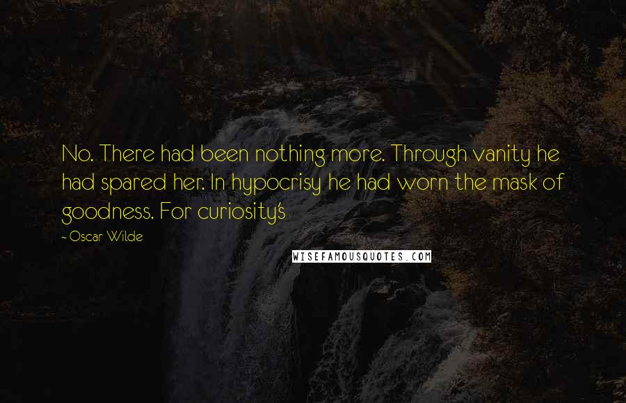 Oscar Wilde Quotes: No. There had been nothing more. Through vanity he had spared her. In hypocrisy he had worn the mask of goodness. For curiosity's