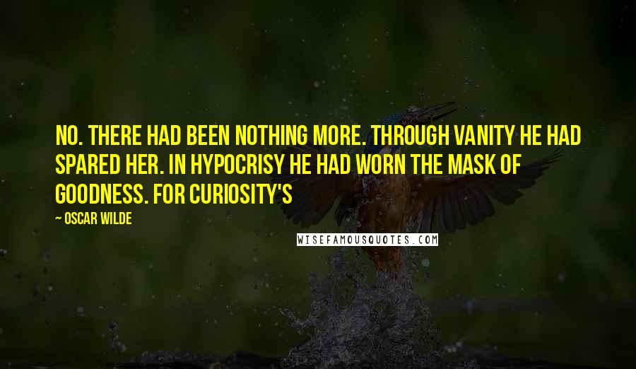 Oscar Wilde Quotes: No. There had been nothing more. Through vanity he had spared her. In hypocrisy he had worn the mask of goodness. For curiosity's