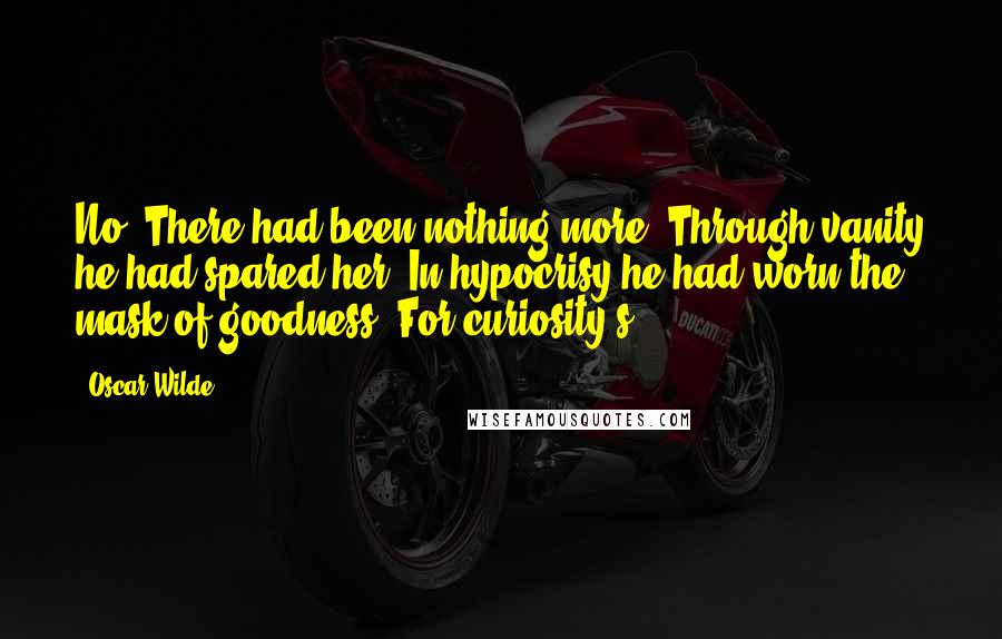 Oscar Wilde Quotes: No. There had been nothing more. Through vanity he had spared her. In hypocrisy he had worn the mask of goodness. For curiosity's