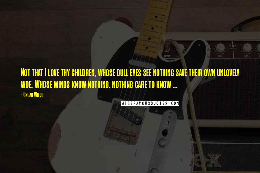 Oscar Wilde Quotes: Not that I love thy children, whose dull eyes see nothing save their own unlovely woe, Whose minds know nothing, nothing care to know ...
