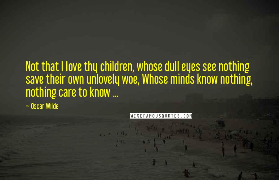 Oscar Wilde Quotes: Not that I love thy children, whose dull eyes see nothing save their own unlovely woe, Whose minds know nothing, nothing care to know ...