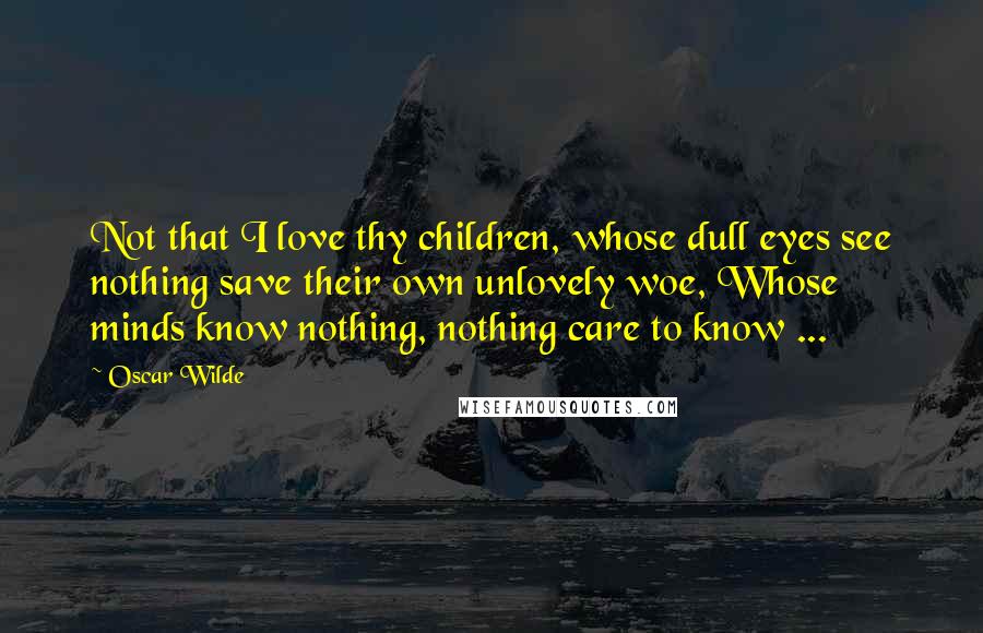 Oscar Wilde Quotes: Not that I love thy children, whose dull eyes see nothing save their own unlovely woe, Whose minds know nothing, nothing care to know ...