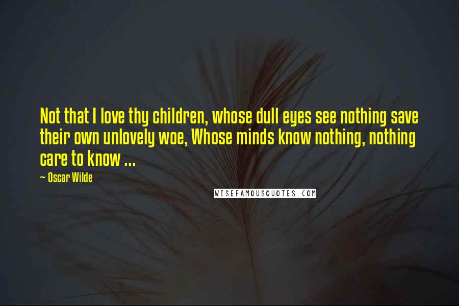 Oscar Wilde Quotes: Not that I love thy children, whose dull eyes see nothing save their own unlovely woe, Whose minds know nothing, nothing care to know ...
