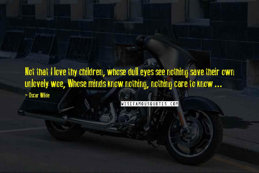 Oscar Wilde Quotes: Not that I love thy children, whose dull eyes see nothing save their own unlovely woe, Whose minds know nothing, nothing care to know ...