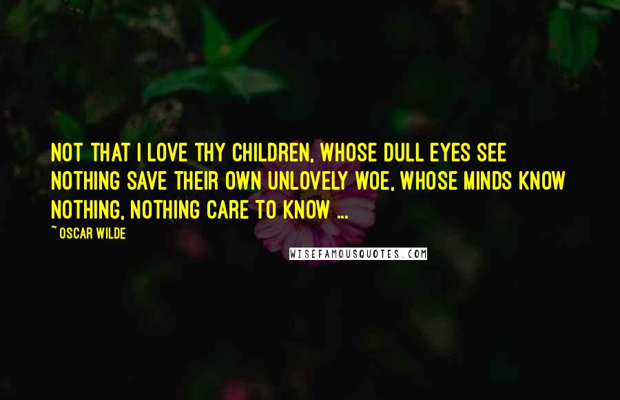 Oscar Wilde Quotes: Not that I love thy children, whose dull eyes see nothing save their own unlovely woe, Whose minds know nothing, nothing care to know ...