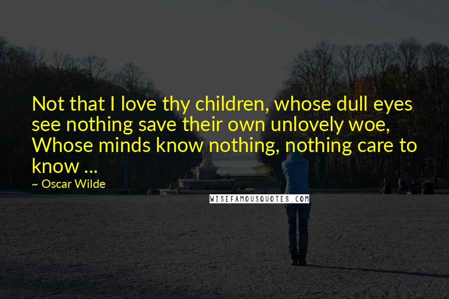 Oscar Wilde Quotes: Not that I love thy children, whose dull eyes see nothing save their own unlovely woe, Whose minds know nothing, nothing care to know ...