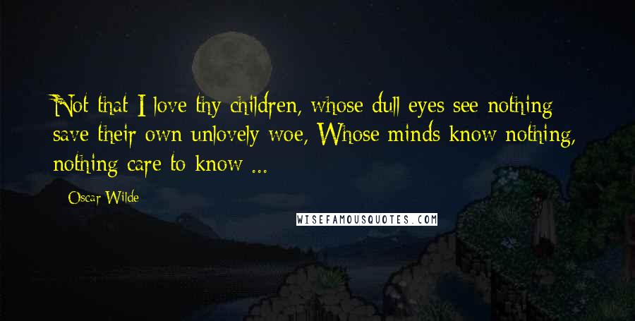 Oscar Wilde Quotes: Not that I love thy children, whose dull eyes see nothing save their own unlovely woe, Whose minds know nothing, nothing care to know ...