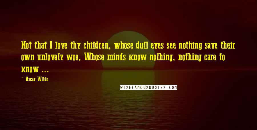 Oscar Wilde Quotes: Not that I love thy children, whose dull eyes see nothing save their own unlovely woe, Whose minds know nothing, nothing care to know ...