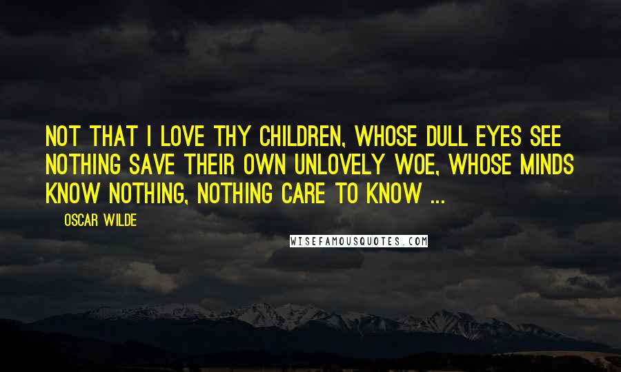 Oscar Wilde Quotes: Not that I love thy children, whose dull eyes see nothing save their own unlovely woe, Whose minds know nothing, nothing care to know ...