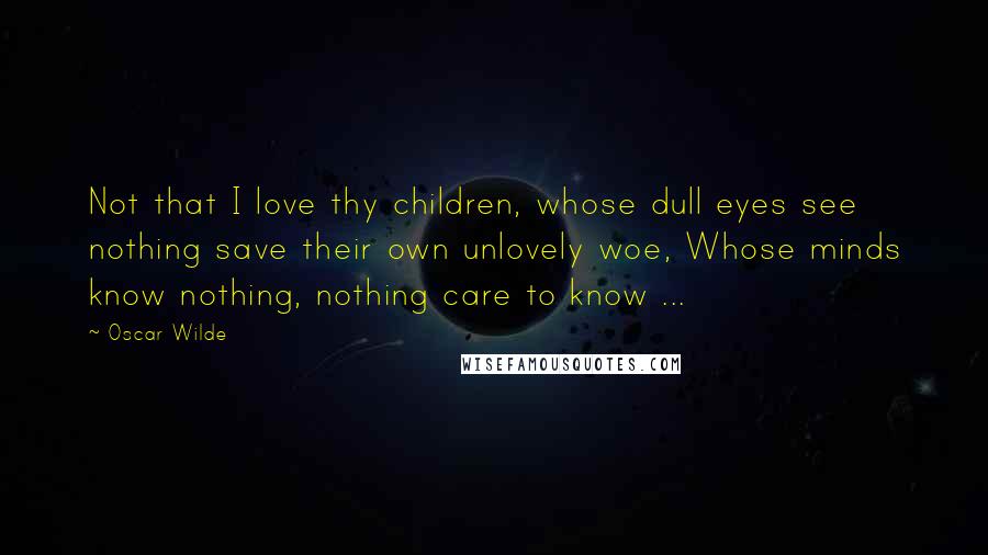 Oscar Wilde Quotes: Not that I love thy children, whose dull eyes see nothing save their own unlovely woe, Whose minds know nothing, nothing care to know ...