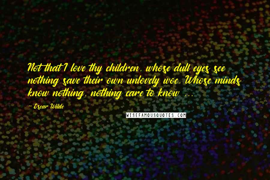 Oscar Wilde Quotes: Not that I love thy children, whose dull eyes see nothing save their own unlovely woe, Whose minds know nothing, nothing care to know ...
