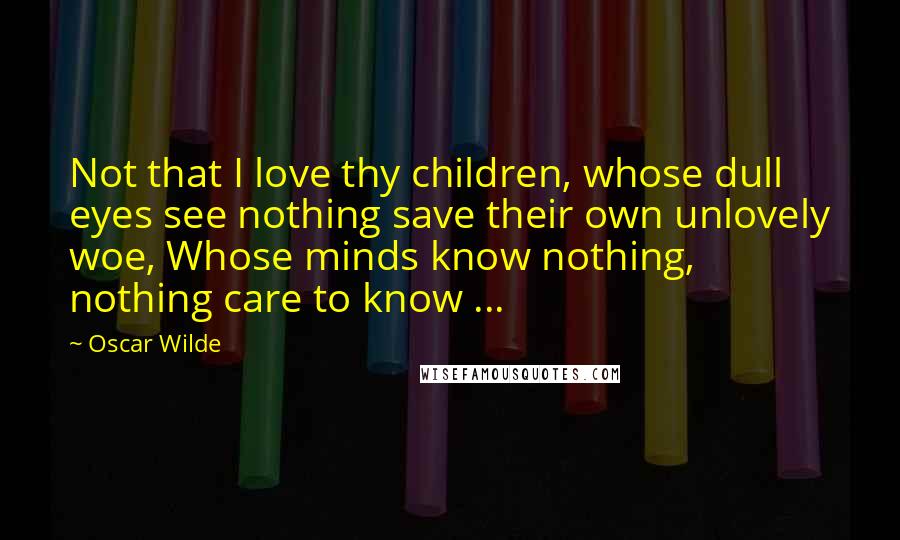 Oscar Wilde Quotes: Not that I love thy children, whose dull eyes see nothing save their own unlovely woe, Whose minds know nothing, nothing care to know ...