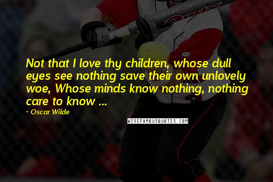 Oscar Wilde Quotes: Not that I love thy children, whose dull eyes see nothing save their own unlovely woe, Whose minds know nothing, nothing care to know ...