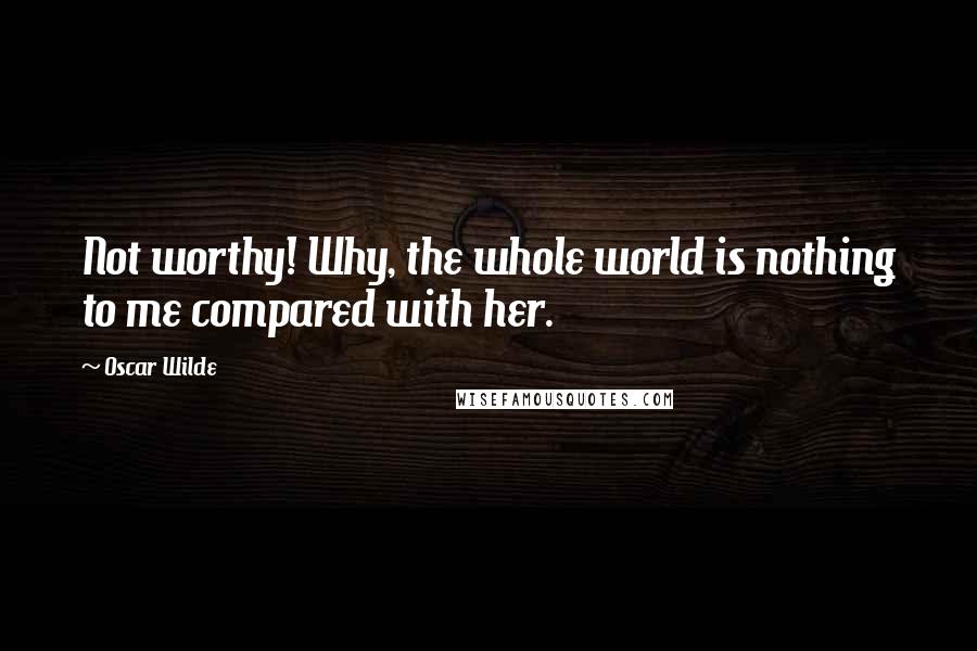 Oscar Wilde Quotes: Not worthy! Why, the whole world is nothing to me compared with her.