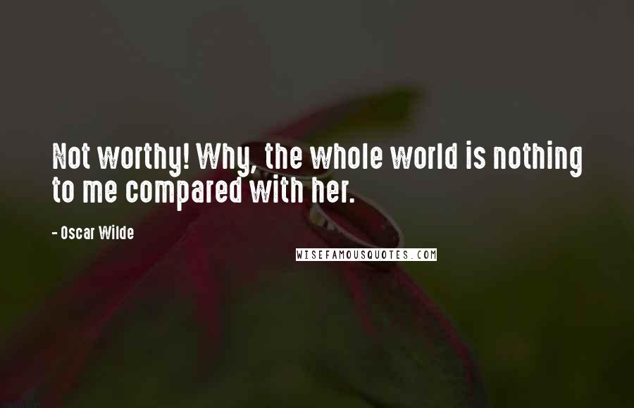 Oscar Wilde Quotes: Not worthy! Why, the whole world is nothing to me compared with her.