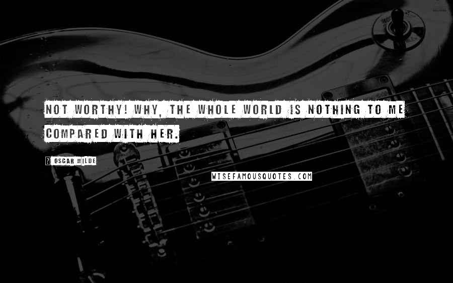 Oscar Wilde Quotes: Not worthy! Why, the whole world is nothing to me compared with her.