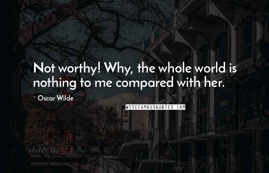 Oscar Wilde Quotes: Not worthy! Why, the whole world is nothing to me compared with her.