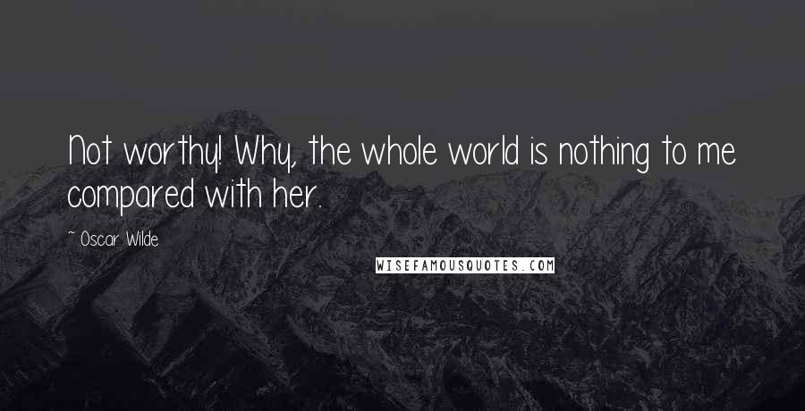 Oscar Wilde Quotes: Not worthy! Why, the whole world is nothing to me compared with her.