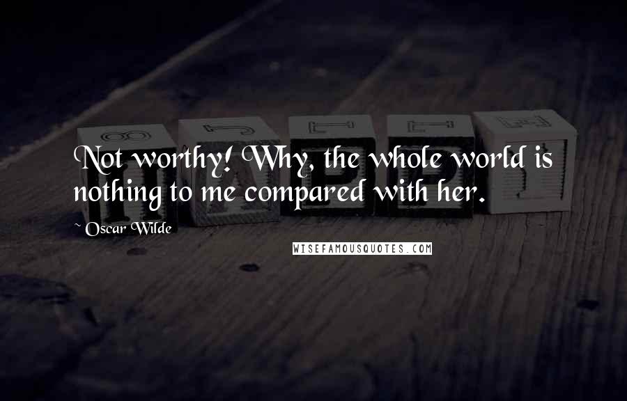 Oscar Wilde Quotes: Not worthy! Why, the whole world is nothing to me compared with her.