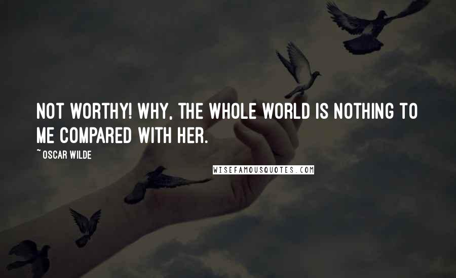 Oscar Wilde Quotes: Not worthy! Why, the whole world is nothing to me compared with her.