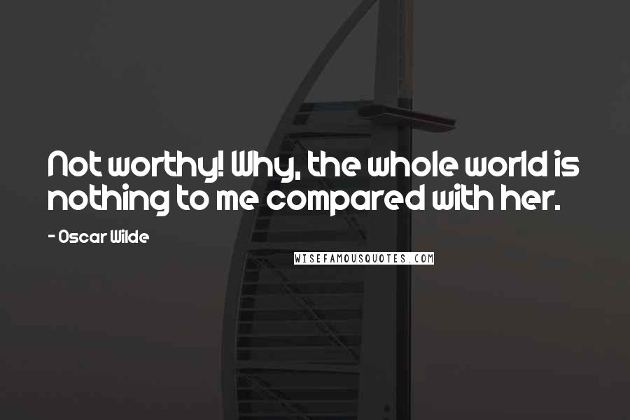 Oscar Wilde Quotes: Not worthy! Why, the whole world is nothing to me compared with her.