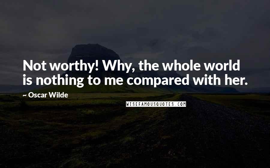 Oscar Wilde Quotes: Not worthy! Why, the whole world is nothing to me compared with her.