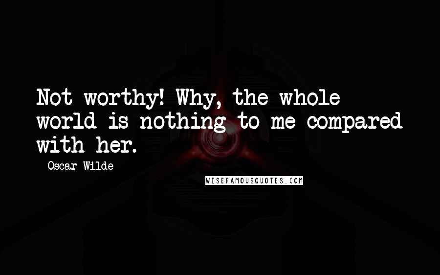 Oscar Wilde Quotes: Not worthy! Why, the whole world is nothing to me compared with her.