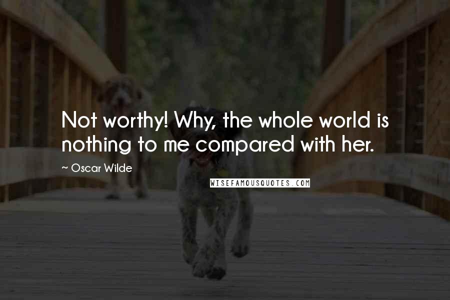 Oscar Wilde Quotes: Not worthy! Why, the whole world is nothing to me compared with her.