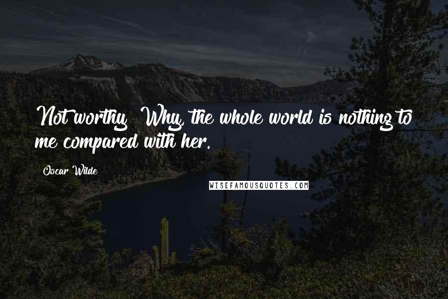 Oscar Wilde Quotes: Not worthy! Why, the whole world is nothing to me compared with her.