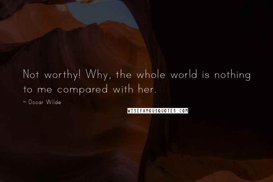 Oscar Wilde Quotes: Not worthy! Why, the whole world is nothing to me compared with her.